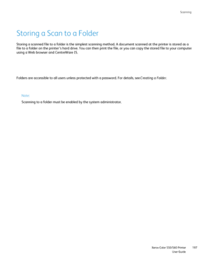 Page 197
Scanning
                     Xerox Color 550/560 PrinterUser Guide197
Storing a Scan to a Folder
Storing a scanned file to a folder is the simplest scanning method. A do\
cument scanned at the printer is stored as a 
file to a folder on the printer’s hard drive. You can then print the \
file, or you can copy the stored file to your compute
r
using a Web browser and CentreWare IS.
Folders are accessible to all users unless protected with a password. Fo\
r details, see 
Creating a Folder.
Note:
Scanning...