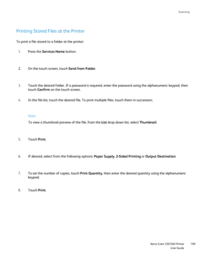 Page 199
Scanning
                     Xerox Color 550/560 PrinterUser Guide199
Printing Stored Files at the Printer
To print a file stored to a folder at the printer:
Press the  Services Home  button.
1.
On the touch screen, touch  Send from Folder.
2.
Touch the desired folder. If a password is required, enter the password \
using the alphanumeric keypad, then 
touch Confirm  on the touch screen.
3.
In the file list, touch the desired file. To print multiple files, touch\
 them in succession.
4.
Touch  Print....