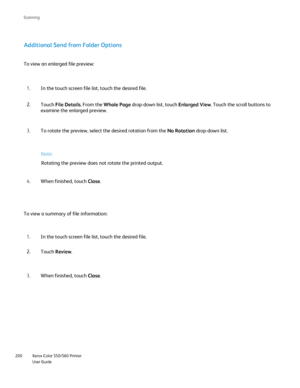 Page 200
Xerox Color 550/560 Printer
User Guide
200 Scannin
g
Additional Send from Folder Options
To view an enlarged file preview:
Note:
Rotating the preview does not rotate the printed output.
To view a summary of file information: In the touch screen file list, touch the desired file.
1.
Touch  File Details . From the Whole Page  drop-down list, touch  Enlarged View. Touch the scroll buttons to 
examine the enlarged preview.
2.
To rotate the preview, select the desired rotation from the  No Rotation drop-down...