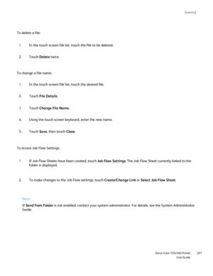Page 201
Scanning
                     Xerox Color 550/560 PrinterUser Guide201
To delete a file:
To change a file name:
To access Job Flow Settings:
Note:
If Send from Folder  is not enabled, contact your system administrator. For details, see the\
 System Administrator 
Guide. In the touch screen file list, touch the file to be deleted.
1.
Touch  Delete  twice.
2.
In the touch screen file list, touch the desired file.
1.
Touch  File Details .
2.
Touch  Change File Name .
3.
Using the touch screen keyboard,...