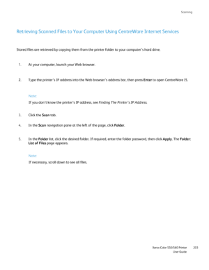 Page 203
Scanning
                     Xerox Color 550/560 PrinterUser Guide203
Retrieving Scanned Files to Your Computer Using CentreWare Internet Serv\
ices
Stored files are retrieved by copying them from the printer folder to yo\
ur computer’s hard drive.
At your computer, launch your Web browser.
1.
Type the printer’s IP address into the Web browser’s address bar, \
then press  Enter to open CentreWare IS.
2.
Click the  Scan tab.
3.
In the  Scan navigation pane at the left of the page, click  Folder.
4.
In...