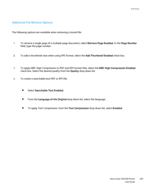 Page 205
Scanning
                     Xerox Color 550/560 PrinterUser Guide205
Additional File Retrieve Options
The following options are available when retrieving a stored file:
To retrieve a single page of a multiple-page document, select  Retrieve Page Enabled. In the Page Number  
field, type the page number.
1.
To add a thumbnail view when using XPS format, select the  Add Thumbnail Enabled check box.
2.
To apply MRC High Compression to PDF and XPS format files, select the  MRC High Compression Enabled...