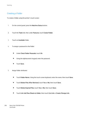 Page 206
Xerox Color 550/560 Printer
User Guide
206 Scannin
g
Creating a Folder
To create a folder using the printer’s touch screen:
On the control panel, press the  Machine Status button.
1.
Touch the  Tools tab, then under  Features, touch Create Folder .
2.
Touch an  Available folder.
3.
To assign a password to the folder:
4.
Using the alphanumeric keypad, enter the password.
Touch Save.
Under  Check Folder Passcode , touch On.
Assign folder attributes:
5.
Touch Delete Files After Retrieval , touch Yes or No,...