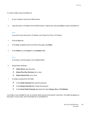 Page 207
Scanning
                    Xerox Color 550/560 PrinterUser Guide207
To create a folder using CentreWare IS:
At your computer, launch your Web browser.
1.
Type the printer’s IP address into the Web browser’s address bar, \
then press  Enter to open CentreWare IS.
2.
Click the  Scan tab.
3.
In the  Scan navigation pane at the left of the page, click  Folder.
4.
In the  Folder list, click  Create for an  Available  folder.
5. Note:
If you don’t know the printer’s IP address, see 
Finding The Printer’s IP...
