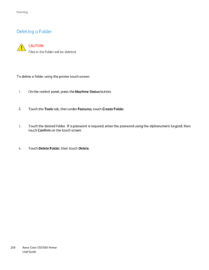 Page 208
Xerox Color 550/560 Printer
User Guide
208 Scannin
g
Deleting a Folder
CAUTION:
Files in the folder will be deleted.
To delete a folder using the printer touch screen: On the control panel, press the  Machine Status button.
1.
Touch the  Tools tab, then under  Features, touch Create Folder .
2.
Touch the desired folder. If a password is required, enter the password \
using the alphanumeric keypad, then 
touch Confirm  on the touch screen.
3.
Touch  Delete Folder , then touch Delete.
4.
Downloaded From...