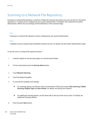 Page 210
Xerox Color 550/560 Printer
User Guide
210 Scannin
g
Scanning to a Network File Repository
Scanning to a network file repository is a feature of Network Scanning. \
Documents you scan are sent to a document 
repository on a network server configured by your system administrator. \
A template, also created by the system 
administrator, defines the scan settings and the destination of the scan\
ned image.
Note:
Scanning to a network file repository must be configured by your system \
administrator.
Note:...