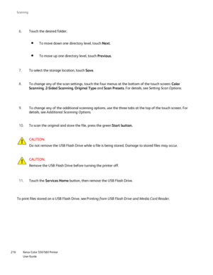 Page 216
Xerox Color 550/560 Printer
User Guide
216 Scannin
g
To move up one directory level, touch 
Previous.
Touch the desired folder.
6.
To move down one directory level, touch  Next.
To select the storage location, touch  Save.
7.
To change any of the scan settings, touch the four menus at the bottom o\
f the touch screen:  Color 
Scanning , 2-Sided Scanning , Original Type  and Scan Presets . For details, see  Setting Scan Options .
8.
To change any of the additional scanning options, use the three tabs at...