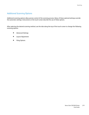 Page 219
Scanning
                     Xerox Color 550/560 PrinterUser Guide219
Additional Scanning Options
Additional scanning options allow precise control of the scanning proces\
s. Many of these optional settings override 
the automatic settings. Instructions on the touch screen describe the us\
e of these options.
After selecting the desired scanning method, use the tabs along the top \
of the touch screen to change the following 
scanning options:
Advanced Settings
Filing Options
Layout Adjustment...