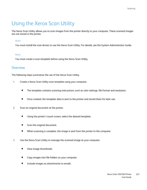 Page 223
Scanning
                     Xerox Color 550/560 PrinterUser Guide223
Using the Xerox Scan Utility
The Xerox Scan Utility allows you to scan images from the printer direct\
ly to your computer. These scanned images 
are not stored in the printer.
Note:
You must install the scan drivers to use the Xerox Scan Utility. For det\
ails, see the System Administrator Guide.
Note:
You must create a scan template before using the Xerox Scan Utility.
Overview
The following steps summarize the use of the Xerox...