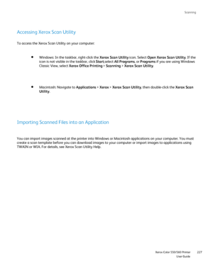 Page 227
Scanning
                     Xerox Color 550/560 PrinterUser Guide227
Accessing Xerox Scan Utility
To access the Xerox Scan Utility on your computer:
Windows: In the taskbar, right-click the  Xerox Scan Utility icon. Select Open Xerox Scan Utility . If the 
icon is not visible in the taskbar, click  Start,select  All Programs , or Programs  if you are using Windows 
Classic View, select  Xerox Office Printing  > Scanning  > Xerox Scan Utility .
Macintosh: Navigate to  Applications > Xerox  > Xerox Scan...