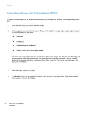 Page 228
Xerox Color 550/560 Printer
User Guide
228 Scannin
g
Importing Scanned Images into a Windows Application (TWAIN)
To import scanned images into an application for Windows 2000, Windows X\
P, Windows Vista and Windows Server 
2003:
Open the file in which you want to place the image.
1.
Click the application’s menu item to acquire the scanned image. For e\
xample, if you are placing an image in 
a Microsoft Word 2003 document:
2.
Select the image you want to import.
3.
Click Retrieve . A copy of the image...