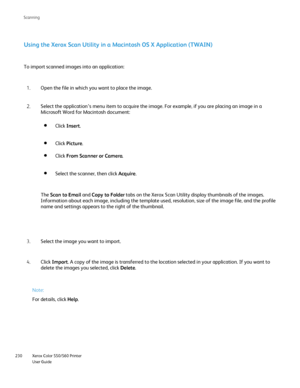 Page 230
Xerox Color 550/560 Printer
User Guide
230 Scannin
g
Using the Xerox Scan Utility in a Macintosh OS X Application (TWAIN)
To import scanned images into an application:
Open the file in which you want to place the image.
1.
Select the application’s menu item to acquire the image. For example,\
 if you are placing an image in a 
Microsoft Word for Macintosh document:
2.
Select the image you want to import.
3.
Click Import . A copy of the image is transferred to the location selected in your ap\
plication....
