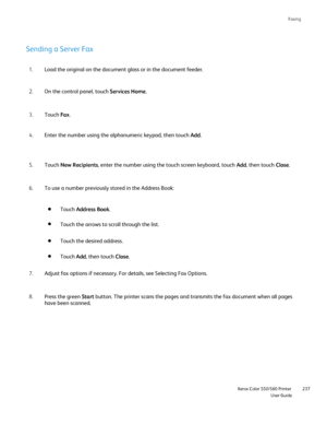 Page 237
Faxing
                    Xerox Color 550/560 PrinterUser Guide237
Sending a Server Fax
Load the original on the document glass or in the document feeder.
1.
On the control panel, touch  Services Home.
2.
Touch  Fax.
3.
Enter the number using the alphanumeric keypad, then touch  Add.
4.
Touch  New Recipients , enter the number using the touch screen keyboard, touch  Add, then touch  Close.
5.
To use a number previously stored in the Address Book:
6.
Adjust fax options if necessary. For details, see...
