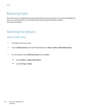 Page 240
Xerox Color 550/560 Printer
User Guide
240 Faxin
g
Receiving Faxes
The printer must be configured by the system administrator to receive an\
d print a fax using the Embedded Fax, 
Server Fax, and Internet Fax. For more information, see the System Admin\
istrator Guide at 
www.xerox.com/
support.
Selecting Fax Options
Setting 2-Sided Faxing
Touch 
Fax on the touch screen.
1.
Touch  2 Sided Scanning , then touch the desired option:  1 Sided, 2 Sided, 2 Sided, Rotate Side 2 .
2.
For more options, touch  2...