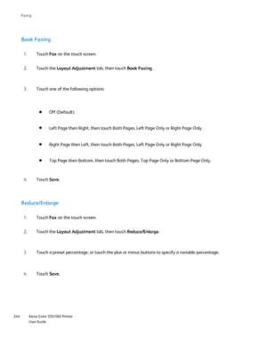 Page 244
Xerox Color 550/560 Printer
User Guide
244 Faxin
g
Book Faxing
Touch 
Fax on the touch screen.
1.
Touch the  Layout Adjustment  tab, then touch Book Faxing.
2.
Touch one of the following options:
3.
Off (Default).
Left Page then Right, then touch Both Pages, Left Page Only or Right Pag\
e Only.
Right Page then Left, then touch Both Pages, Left Page Only or Right Pag\
e Only.
Top Page then Bottom, then touch Both Pages, Top Page Only or Bottom Pag\
e Only.
Touch Save.
4.
Reduce/Enlarge
Touch  Fax on the...