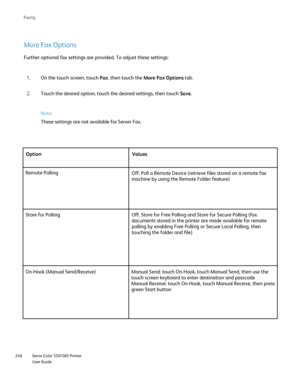 Page 246
Xerox Color 550/560 Printer
User Guide
246 Faxin
g
More Fax Options
Note:
These settings are not available for Server Fax.
On the touch screen, touch 
Fax, then touch the  More Fax Options  tab.
1.
Touch the desired option, touch the desired settings, then touch  Save.
2.
Further optional fax settings are provided. To adjust these settings:
Option Values
Remote Polling Off, Poll a Remote Device (retrieve files stored on a remote fax 
machine by using the Remote Folder feature)
Store for Polling Off,...