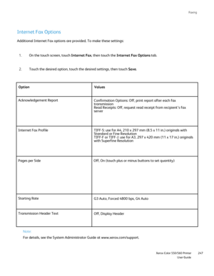 Page 247
Faxing
                     Xerox Color 550/560 PrinterUser Guide247
Internet Fax Options
On the touch screen, touch 
Internet Fax, then touch the  Internet Fax Options  tab.
1.
Touch the desired option, touch the desired settings, then touch  Save.
2.
Additional Internet Fax options are provided. To make these settings:
Option Values
Acknowledgement Report Confirmation Options: Off, print report after each fax 
transmission
Read Receipts: Off, request read receipt from recipient’s fax 
server
Internet...