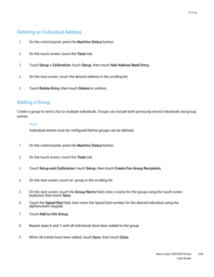 Page 249
Faxing
                     Xerox Color 550/560 PrinterUser Guide249
Deleting an Individual Address
On the control panel, press the 
Machine Status button.
1.
On the touch screen, touch the  Tools tab.
2.
Touch  Setup + Calibration , touch Setup, then touch  Add Address Book Entry .
3.
On the next screen, touch the desired address in the scrolling list.
4.
Touch  Delete Entry , then touch Delete to confirm.
5.
Adding a Group
Create a group to send a fax to multiple individuals. Groups can include\
 both...