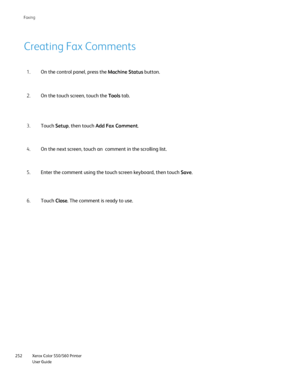 Page 252
Xerox Color 550/560 Printer
User Guide
252 Faxin
g
Creating Fax Comments
On the control panel, press the 
Machine Status button.
1.
On the touch screen, touch the  Tools tab.
2.
Touch  Setup, then touch  Add Fax Comment .
3.
On the next screen, touch an  comment in the scrolling list.
4.
Enter the comment using the touch screen keyboard, then touch  Save.
5.
Touch  Close. The comment is ready to use.
6.
Downloaded From ManualsPrinter.com Manuals 
