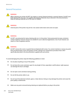 Page 254
Xerox Color 550/560 Printer
User Guide
254 Maintenance
General Precautions
WARNING:
When cleaning your printer do NOT use organic or strong chemical solvent\
s or aerosol cleaners. Do NOT pour 
fluids directly into any area. Use supplies and cleaning materials only \
as directed in this documentation. 
Keep all cleaning materials out of the reach of children.
WARNING:
Internal parts of the printer may be hot. Use caution when doors and cov\
ers are open.
WARNING:
Do NOT use pressurized air spray...