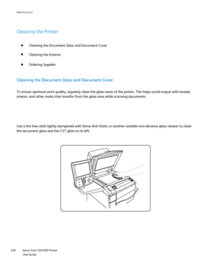 Page 256
Xerox Color 550/560 Printer
User Guide
256 Maintenance
Cleaning the Printer
Cleaning the Document Glass and Document Cover
Cleaning the Exterior
Ordering Supplies
Cleaning the Document Glass and Document Cover
To ensure optimum print quality, regularly clean the glass areas of the \
printer. This helps avoid output with streaks, 
smears, and other marks that transfer from the glass area while scanning\
 documents.
Use a lint-free cloth lightly dampened with Xerox Anti-Static or another\
 suitable...