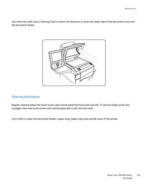 Page 257
Maintenance     
                    Xerox Color 550/560 Printer

User Guide 257
Use a lint-free cloth, Xerox Cleaning Fluid or Xerox Film Remover to cle\
an the under side of the document cover and 
the document feeder.
Regular cleaning keeps the touch screen and control panel free from dust\
 and dirt. To remove finger prints and 
smudges, clean the touch screen and control panel with a soft, lint-free\
 cloth.
Cleaning the Exterior
Use a cloth to clean the document feeder, output trays, paper trays...