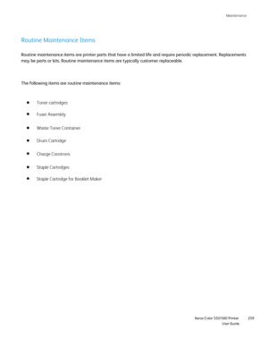 Page 259
Maintenance
                    Xerox Color 550/560 Printer

User Guide 259
Routine Maintenance Items
Routine maintenance items are printer parts that have a limited life and\
 require periodic replacement. Replacements 
may be parts or kits. Routine maintenance items are typically customer r\
eplaceable.
The following items are routine maintenance items:
Toner cartridges
Fuser Assembly
Waste Toner Container
Drum Cartridge
Staple Cartridges
Staple Cartridge for Booklet Maker
Charge Corotrons
Downloaded...