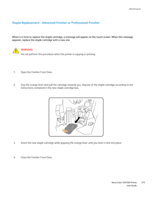 Page 273
Maintenance
                     Xerox Color 550/560 Printer

User Guide 273
Staple Replacement - Advanced Finisher or Professional Finisher
Open the Finisher Front Door.
1.
WARNING:
Do not perform this procedure when the printer is copying or printing.
When it is time to replace the staple cartridge, a message will appear o\
n the touch screen. When this message 
appears, replace the staple cartridge with a new one.
Grip the orange lever and pull the cartridge towards you. Dispose of the\
 staple...