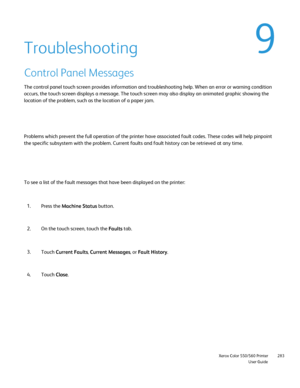 Page 283
                     Xerox Color 550/560 PrinterUser Guide283
Troubleshooting
Control Panel Messages
The control panel touch screen provides information and troubleshooting \
help. When an error or warning condition 
occurs, the touch screen displays a message. The touch screen may also d\
isplay an animated graphic showing the 
location of the problem, such as the location of a paper jam.
Problems which prevent the full operation of the printer have associated\
 fault codes. These codes will help...