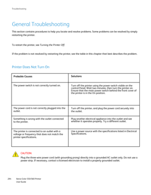 Page 284
Xerox Color 550/560 Printer
User Guide
284 Troubleshootin
g
General Troubleshooting
This section contains procedures to help you locate and resolve problems\
. Some problems can be resolved by simply 
restarting the printer.
To restart the printer, see 
Turning the Printer Off.
If the problem is not resolved by restarting the printer, see the table \
in this chapter that best describes the problem.
Probable Causes Solutions
The power switch is not correctly turned on. Turn off the printer using the...