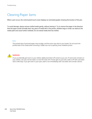 Page 288
Xerox Color 550/560 Printer
User Guide
288 Troubleshootin
g
Clearing Paper Jams
To avoid damage, always remove misfed media gently, without tearing it. \
Try to remove the paper in the direction 
that the paper would normally feed. Any piece of media left in the print\
er, whether large or small, can obstruct the 
media path and cause further misfeeds. Do not reload media that has misf\
ed.
WARNING:
If you accidentally get toner on your clothes, lightly dust them off as \
best as you can. If some toner...