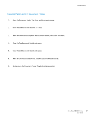 Page 291
Troubleshooting
                     Xerox Color 550/560 PrinterUser Guide291
Open the Document Feeder Top Cover until it comes to a stop.
1.
Open the Left Cover until it comes to a stop.
2.
Clearing Paper Jams in Document Feeder
If the document is not caught in the document feeder, pull out the docum\
ent.
3.
Close the Top Cover until it clicks into place.
4.
If the document cannot be found, raise the Document Feeder slowly.
6.
Gently return the Document Feeder Tray to its original position.
7. Close...