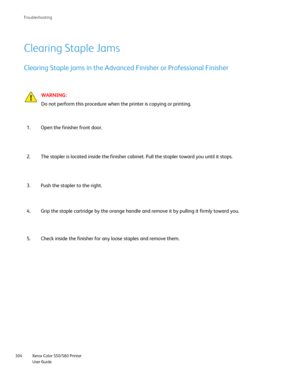 Page 304
Xerox Color 550/560 Printer
User Guide
304 Troubleshootin
g
Clearing Staple Jams
Clearing Staple jams in the Advanced Finisher or Professional Finisher
WARNING:
Do not perform this procedure when the printer is copying or printing.
Open the finisher front door.
1.
The stapler is located inside the finisher cabinet. Pull the stapler tow\
ard you until it stops.
2.
Push the stapler to the right.
3.
Grip the staple cartridge by the orange handle and remove it by pulling \
it firmly toward you.
4.
Check...