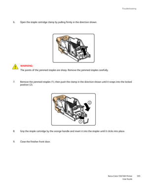 Page 305
Troubleshooting
                     Xerox Color 550/560 PrinterUser Guide305
Open the staple cartridge clamp by pulling firmly in the direction shown\
.
6.
WARNING:
The points of the jammed staples are sharp. Remove the jammed staples ca\
refully.
Remove the jammed staples (1), then push the clamp in the direction sh\
own until it snaps into the locked 
position (2).
7.
Grip the staple cartridge by the orange handle and insert it into the st\
apler until it clicks into place.
8.
Close the finisher...