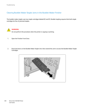 Page 308
Xerox Color 550/560 Printer
User Guide
308 Troubleshootin
g
Clearing Booklet Maker Staple Jams in the Booklet Maker Finisher
WARNING:
Do not perform this procedure when the printer is copying or printing.
The booklet maker stapler uses two staple cartridges labeled R2 and R3. \
Booklet stapling requires that both staple 
cartridges be free of jammed staples.
Open the Finisher Front Door.
1.
Pinch the levers on the Booklet Maker Staple Unit, then extend the unit \
to access the Booklet Maker Staple...