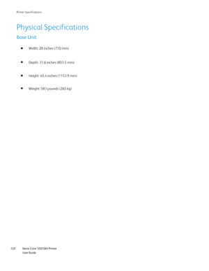 Page 320
Xerox Color 550/560 Printer
User Guide
320 Printer S
pecifications
Physical Specifications
Base Unit
Width: 28 inches (710 mm) 
Height: 45.4 inches (1153.9 mm) Depth: 31.6 inches (803.5 mm)
Weight: 583 pounds (265 kg)
Downloaded From ManualsPrinter.com Manuals 