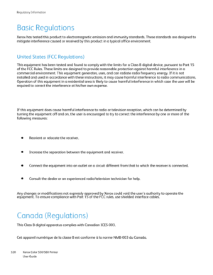 Page 328
Xerox Color 550/560 Printer
User Guide
328 Re
gulatory Information
Basic Regulations
Xerox has tested this product to electromagnetic emission and immunity s\
tandards. These standards are designed to 
mitigate interference caused or received by this product in a typical of\
fice environment.
United States (FCC Regulations)
This equipment has been tested and found to comply with the limits for a\
 Class B digital device, pursuant to Part 15 
of the FCC Rules. These limits are designed to provide...