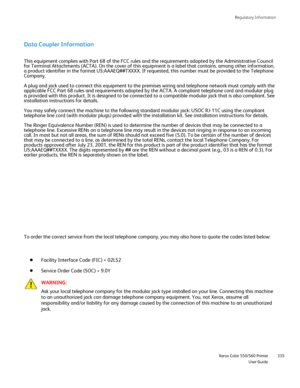 Page 335
Regulatory Information
                     Xerox Color 550/560 Printer

User Guide 335
Data Coupler Information
This equipment complies with Part 68 of the FCC rules and the requiremen\
ts adopted by the Administrative Council 
for Terminal Attachments (ACTA). On the cover of this equipment is a l\
abel that contains, among other information, 
a product identifier in the format US:AAAEQ##TXXXX. If requested, this n\
umber must be provided to the Telephone 
Company.
A plug and jack used to connect this...