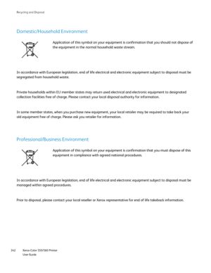 Page 342
Xerox Color 550/560 Printer
User Guide
342 Rec
ycling and Disposal
Domestic/Household Environment
Application of this symbol on your equipment is confirmation that you sh\
ould not dispose of 
the equipment in the normal household waste stream.
In accordance with European legislation, end of life electrical and elec\
tronic equipment subject to disposal must be 
segregated from household waste.
Private households within EU member states may return used electrical an\
d electronic equipment to designated...