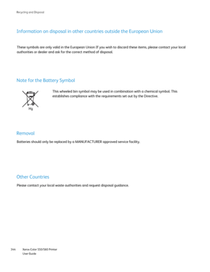 Page 344
Xerox Color 550/560 Printer
User Guide
344 Rec
ycling and Disposal
Information on disposal in other countries outside the European Union
These symbols are only valid in the European Union If you wish to discar\
d these items, please contact your local 
authorities or dealer and ask for the correct method of disposal.
Note for the Battery Symbol
This wheeled bin symbol may be used in combination with a chemical symbo\
l. This 
establishes compliance with the requirements set out by the Directive....