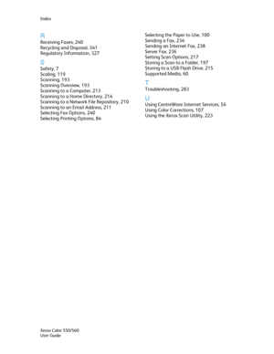 Page 346
Index 
R 
Receiving Faxes, 240 
Recycling and Disposal, 341 
Regulatory Information, 327 
S 
Safety, 7 
Scaling, 119 
Scanning, 193 
Scanning Overview, 193 
Scanning to a Computer, 213 
Scanning to a Home Directory, 214 
Scanning to a Network File Repository, 210 
Scanning to an Email Address, 211 
Selecting Fax Options, 240 
Selecting Printing Options, 84 
Selecting the Paper to Use, 100 
Sending a Fax, 234 
Sending an Internet Fax, 238 
Server Fax, 236 
Setting Scan Options, 217 
Storing a Scan to a...