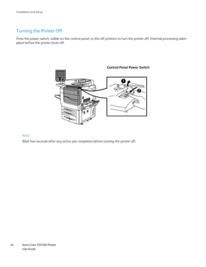 Page 44
Xerox Color 550/560 Printer
User Guide
44 Installation and Setu
p
Control Panel Power Switch
Turning the Printer Off
Press the power switch, visible on the control panel, to the off positio\
n to turn the printer off. Internal processing takes 
place before the printer shuts off.
Note:
Wait five seconds after any active job completes before turning the prin\
ter off.
Downloaded From ManualsPrinter.com Manuals 