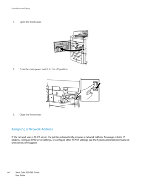 Page 46
Xerox Color 550/560 Printer
User Guide
46 Installation and Setu
p
Open the front cover.
Press the main power switch to the off position.
2.
Close the front cover.
3. 1.
Assigning a Network Address
If the network uses a DHCP server, the printer automatically acquires a \
network address. To assign a static IP 
address, configure DNS server settings, or configure other TCP/IP settin\
gs, see the System Administrator Guide at 
www.xerox.com/
support.
Downloaded From ManualsPrinter.com Manuals 