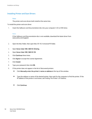 Page 50
Xerox Color 550/560 Printer
User Guide
50 Installation and Setu
p
Installing Printer and Scan Drivers
Note:
Insert the  Software and Documentation  disc into your computer’s CD or DVD drive.
1.
Note:
If the Software and Documentation  disc is not available, download the latest driver from 
www.xerox.com/
support.

Open the Mac folder, then open Mac OS 10.3 Universal PS folder.
2.
Open Xerox Color 550_560 XC CD.dm
g.
3.
Open Xerox Color 550_560 XC C
D.
4.
Click Continue  three times.
5.
Click A
gree to...