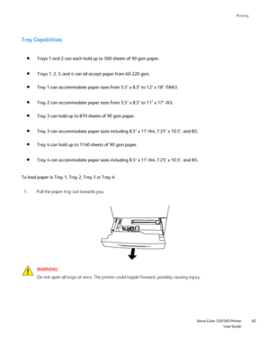 Page 65
Printing
                     Xerox Color 550/560 PrinterUser Guide65
To load paper in Tray 1, Tray 2, Tray 3 or Tray 4:
Pull the paper tray out towards you.
1.
WARNING:
Do not open all trays at once. The printer could topple forward, possibl\
y causing injury. Trays 1 and 2 can each hold up to 500 sheets of 90 gsm paper. 
Trays 1, 2, 3, and 4 can all accept paper from 60-220 gsm.
Tray 1 can accommodate paper sizes from 5.5 x 8.5 to 12 x 18 /SRA3.
Tray 2 can accommodate paper sizes from 5.5 x 8.5 to 11...