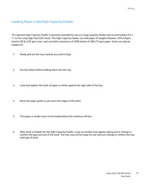 Page 73
Printing
                     Xerox Color 550/560 PrinterUser Guide73
Loading Paper in the High Capacity Feeder
The optional High Capacity Feeder is primarily intended for use as a lar\
ge quantity feeder and accommodates 8.5 x 
11 in./A4 Long Edge Feed (LEF) stock. The High Capacity Feeder can hol\
d paper of weights between 18 lb./64gsm 
bond to 80 lb./220 gsm cover, and can hold a maximum of 2000 sheets of 2\
0lb./75 gsm paper. Stock can only be 
loaded LEF. 
Slowly pull out the tray towards you...