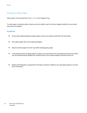 Page 82
Xerox Color 550/560 Printer
User Guide
82 Printin
g
Printing on Glossy Paper
Glossy paper can be printed from Tray 1, 2, 3, 4, and 5 (Bypass Tray).\
To order paper or specialty media, contact your local reseller or go to \
the Xerox Supplies website for your printer: 
www.xerox.com/
support.
Guidelines
Do not open sealed packages of glossy paper until you are ready to load \
them into the printer.
Store glossy paper flat in the original packaging.
Remove all other paper from the tray before loading...