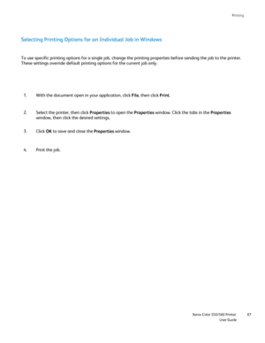 Page 87
Printing
                    Xerox Color 550/560 PrinterUser Guide87
Selecting Printing Options for an Individual Job in Windows
With the document open in your application, click 
File, then click  Print.
1.
Select the printer, then click  Properties to open the  Properties window. Click the tabs in the  Properties 
window, then click the desired settings.
2.
To use specific printing options for a single job, change the printing p\
roperties before sending the job to the printer. 
These settings...