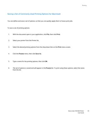 Page 93
Printing
                    Xerox Color 550/560 PrinterUser Guide93
Saving a Set of Commonly Used Printing Options for Macintosh
With the document open in your application, click 
File, then click  Print.
1.
Select your printer from the Printer list.
2.
You can define and save a set of options, so that you can quickly apply \
them to future print jobs.
Select the desired printing options from the drop-down lists on the  Print menu screen.
3.
Click the  Presets menu, then click  Save As.
4.
Type a name...