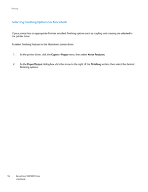 Page 94
Xerox Color 550/560 Printer
User Guide
94 Printin
g
Selecting Finishing Options for Macintosh
In the printer driver, click the 
Copies + Pages menu, then select  Xerox Features.
1.
In the  Paper/Output  dialog box, click the arrow to the right of the  Finishing section, then select the desired 
finishing options.
2.
If your printer has an appropriate finisher installed, finishing options\
 such as stapling and creasing are selected in 
the printer driver.
To select finishing features in the Macintosh...